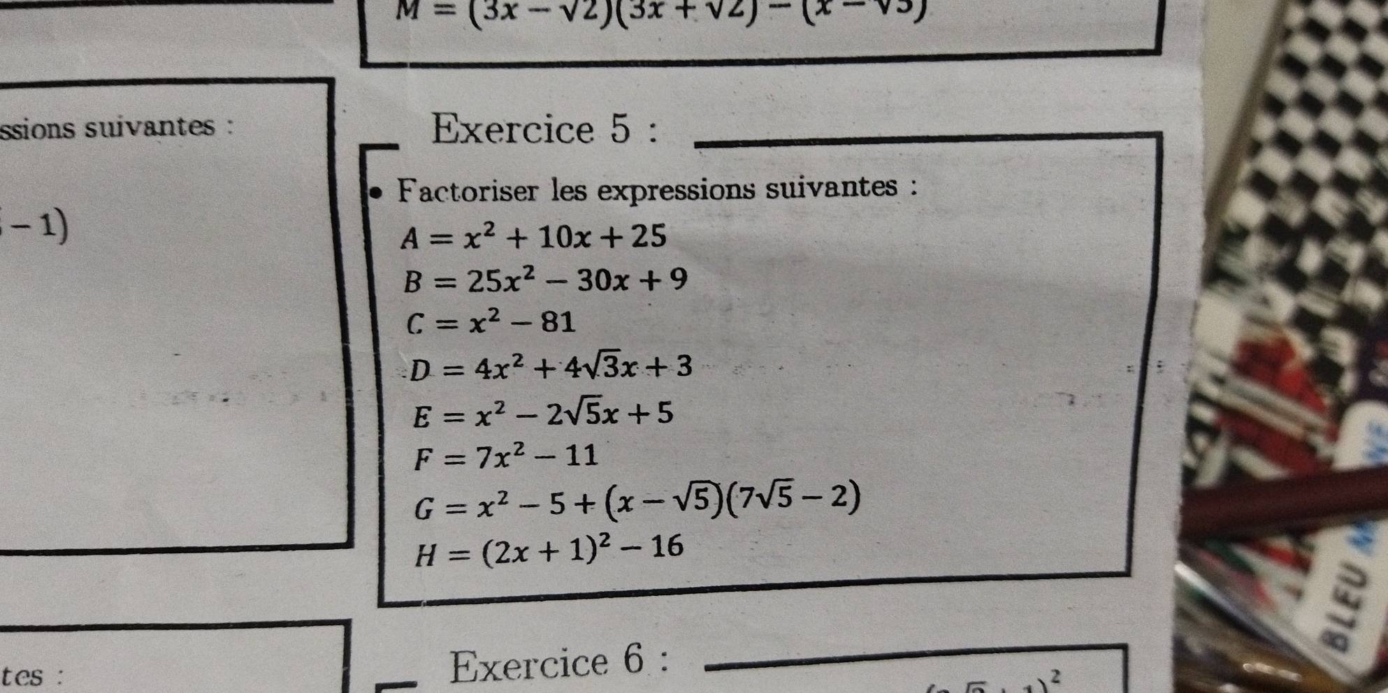 M=(3x-sqrt(2))(3x+sqrt(2))-(x-sqrt(3))
ssions suivantes : Exercice 5 :_ 
Factoriser les expressions suivantes : 
-1)
A=x^2+10x+25
B=25x^2-30x+9
C=x^2-81
D=4x^2+4sqrt(3)x+3
E=x^2-2sqrt(5)x+5
F=7x^2-11
G=x^2-5+(x-sqrt(5))(7sqrt(5)-2)
H=(2x+1)^2-16
Exercice 6 : 
_ 
tes : 2