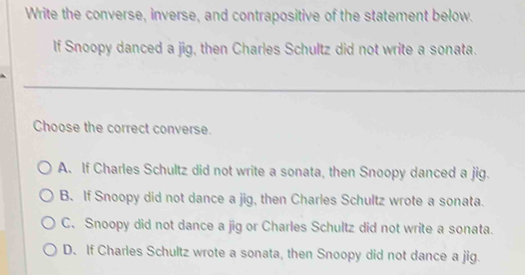 Write the converse, inverse, and contrapositive of the statement below.
If Snoopy danced a jig, then Charles Schultz did not write a sonata.
Choose the correct converse.
A. If Charles Schultz did not write a sonata, then Snoopy danced a jig.
B. If Snoopy did not dance a jig, then Charles Schultz wrote a sonata.
C. Snoopy did not dance a jig or Charles Schultz did not write a sonata.
D. If Charles Schultz wrote a sonata, then Snoopy did not dance a jig.