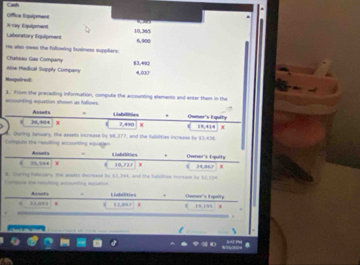 Cash 
Office Equipment 6,385
X-ray Equipment 10,365
Laboratory Equipment 6,900
He also owes the following business suppliers: 
Chateau Gas Company 
Aloe Medical Supply Company $3,492
4,037
Required: 
1. From the preceding information, compute the accounting elements and enter them in the 
accounting equation shown as follows. 
Assets = Liabilities + Owner's Equity 
s 26,904 X s 7,490 X $ 19,414 X. During January, the assets increase by $8,377, and the llabilities increase by $3,438. 
Compute the resulting accounting equation 
Assets Liabilities + Owner's Equity
35,594 χ s 10,727 24,867 X
3. Ouring Febeuary, the assets decrease by $3,344, and the liabilities increase by $2,104
Corepute the resulting accounting equation 
Assets . Liabilities . Owner's Equity
32,092 χ 12,897 19,195.