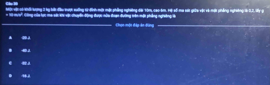 Cầu 30
Một vật có khối lượng 2 kg bắt đầu trượt xuống từ đỉnh một mặt phẳng nghiêng dài 10m, cao 6m. Hệ số ma sát giữa vật và mặt phầng nghiêng là 0, 2, lấy g
= 10 m/s². Công của lực ma sắt khi vật chuyển động được nửa đoạn đường trên mặt phầng nghiêng là
_
Chọn một đáp án đúng_
A -20 J.
B ~ 40 J.
C 32 J.
D - 16 J.