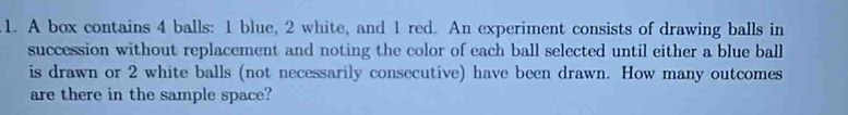 A box contains 4 balls: 1 blue, 2 white, and 1 red. An experiment consists of drawing balls in 
succession without replacement and noting the color of each ball selected until either a blue ball 
is drawn or 2 white balls (not necessarily consecutive) have been drawn. How many outcomes 
are there in the sample space?