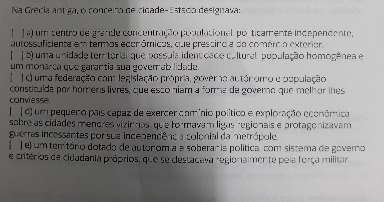 Na Grécia antiga, o conceito de cidade-Estado designava:
[ ] a) um centro de grande concentração populacional, politicamente independente,
autossuficiente em termos econômicos, que prescindia do comércio exterior.
[ ] b) uma unidade territorial que possuía identidade cultural, população homogênea e
um monarca que garantia sua governabilidade.
[ ] c) uma federação com legislação própria, governo autônomo e população
constituída por homens livres, que escolhiam a forma de governo que melhor lhes
conviesse.
[ ] d) um pequeno país capaz de exercer domínio político e exploração econômica
sobre as cidades menores vizinhas, que formavam ligas regionais e protagonizavam
guerras incessantes por sua independência colonial da metrópole.
[ ] e) um território dotado de autonomia e soberania política, com sistema de governo
e critérios de cidadania próprios, que se destacava regionalmente pela força militar.