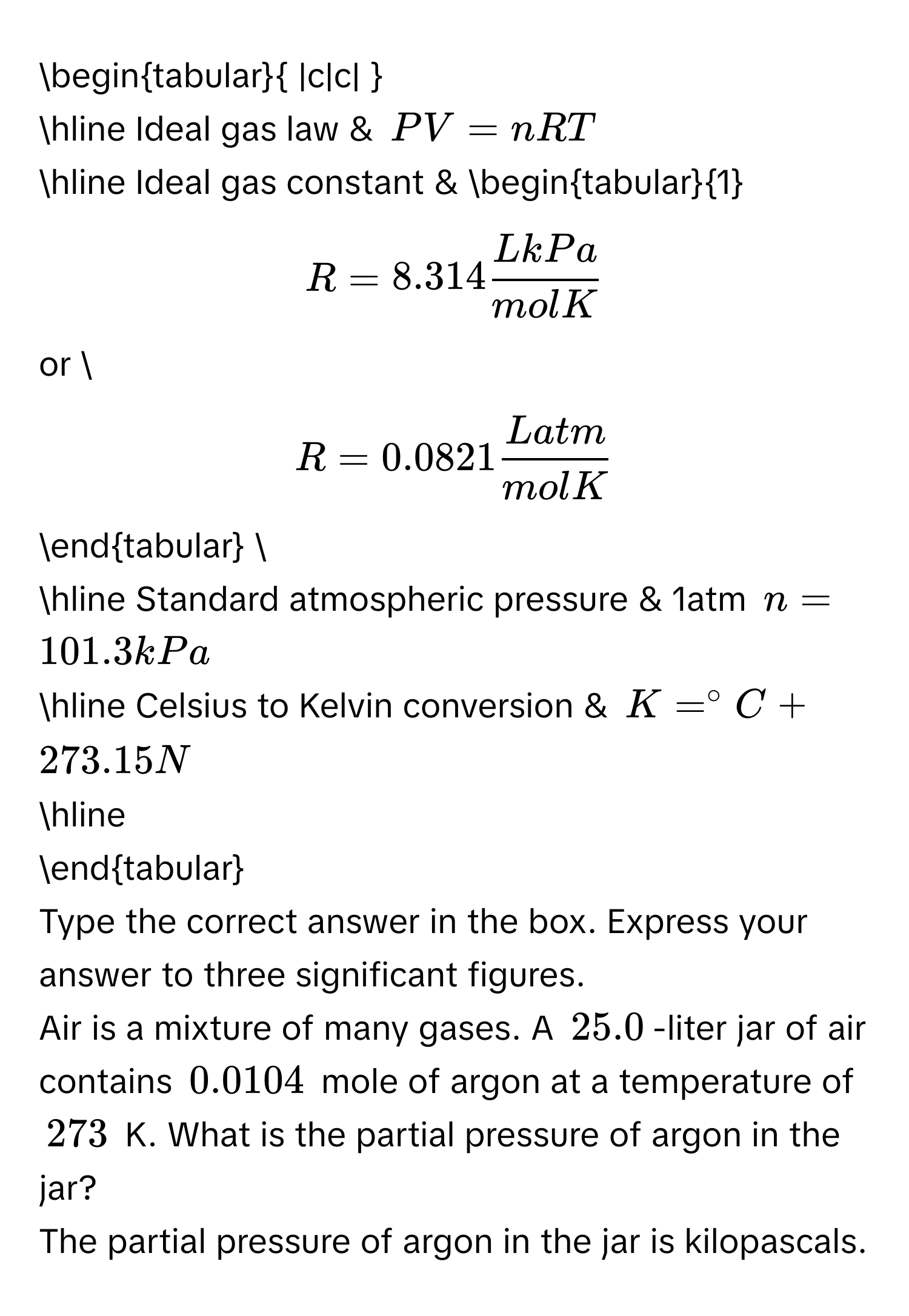 begintabular |c|c|  
hline Ideal gas law & $PV=nRT$ 
hline Ideal gas constant & begintabular1 
$R=8.314 LkPa/molK $ 
or  
$R=0.0821 Latm/molK $ 
endtabular  
hline Standard atmospheric pressure & 1atm $n=101.3kPa$ 
hline Celsius to Kelvin conversion & $K=^circ C+273.15N$ 
hline 
endtabular 
Type the correct answer in the box. Express your answer to three significant figures. 
Air is a mixture of many gases. A $25.0$-liter jar of air contains $0.0104$ mole of argon at a temperature of $273$ K. What is the partial pressure of argon in the 
jar? 
The partial pressure of argon in the jar is  kilopascals.