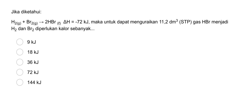 Jika diketahui:
H_2(g)+Br_2(g)to 2HBr (L) △ H=-72kJ , maka untuk dapat menguraikan 11,2dm^3 15 STP) gas HBr menjadi
H_2 dan Br_2 diperlukan kalor sebanyak...
9 kJ
18 kJ
36 kJ
72 kJ
144 kJ