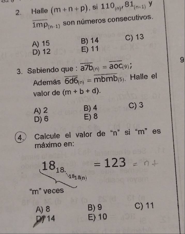Halle (m+n+p) , si 110_(n), 81_(n+1) y
overline 1mp_(n-1) son números consecutivos.
A) 15 B) 14 C) 13
D) 12 E) 11
3. Sabiendo que : overline a7b_(n)=overline aOC_(9); 
9
Además overline 6d6_(n)=overline mbmb_(5). Halle el
valor de (m+b+d).
A) 2 B) 4 C) 3
D) 6 E) 8
4.) Calcule el valor de “ n ”si “ m ”es
máximo en:
18_18. =123
18_18(n)
“ m ” veces
A) 8 B) 9 C) 11
Dy 14 E) 10