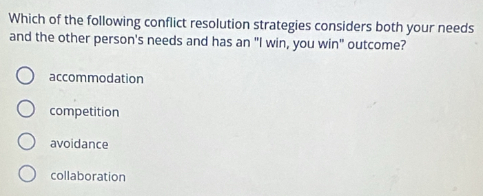 Which of the following conflict resolution strategies considers both your needs
and the other person's needs and has an "I win, you win" outcome?
accommodation
competition
avoidance
collaboration