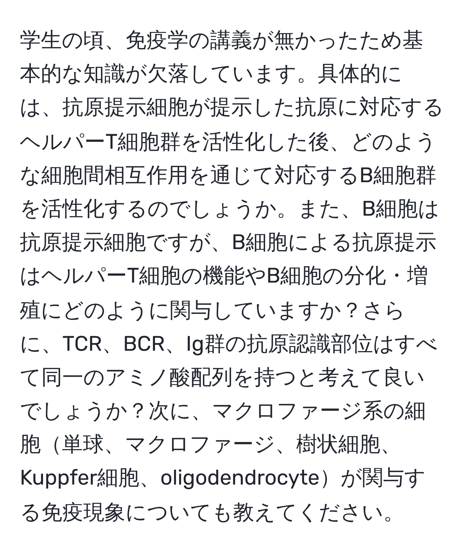 学生の頃、免疫学の講義が無かったため基本的な知識が欠落しています。具体的には、抗原提示細胞が提示した抗原に対応するヘルパーT細胞群を活性化した後、どのような細胞間相互作用を通じて対応するB細胞群を活性化するのでしょうか。また、B細胞は抗原提示細胞ですが、B細胞による抗原提示はヘルパーT細胞の機能やB細胞の分化・増殖にどのように関与していますか？さらに、TCR、BCR、Ig群の抗原認識部位はすべて同一のアミノ酸配列を持つと考えて良いでしょうか？次に、マクロファージ系の細胞単球、マクロファージ、樹状細胞、Kuppfer細胞、oligodendrocyteが関与する免疫現象についても教えてください。