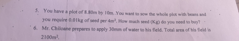 You have a plot of 8.80m by 10m. .You want to sow the whole plot with beans and 
you require 0.01kg of seed per 4m^2. How much seed (Kg) do you need to buy? 
6. Mr. Chiloane prepares to apply 30mm of water to his field. Total area of his field is
2100m^2.