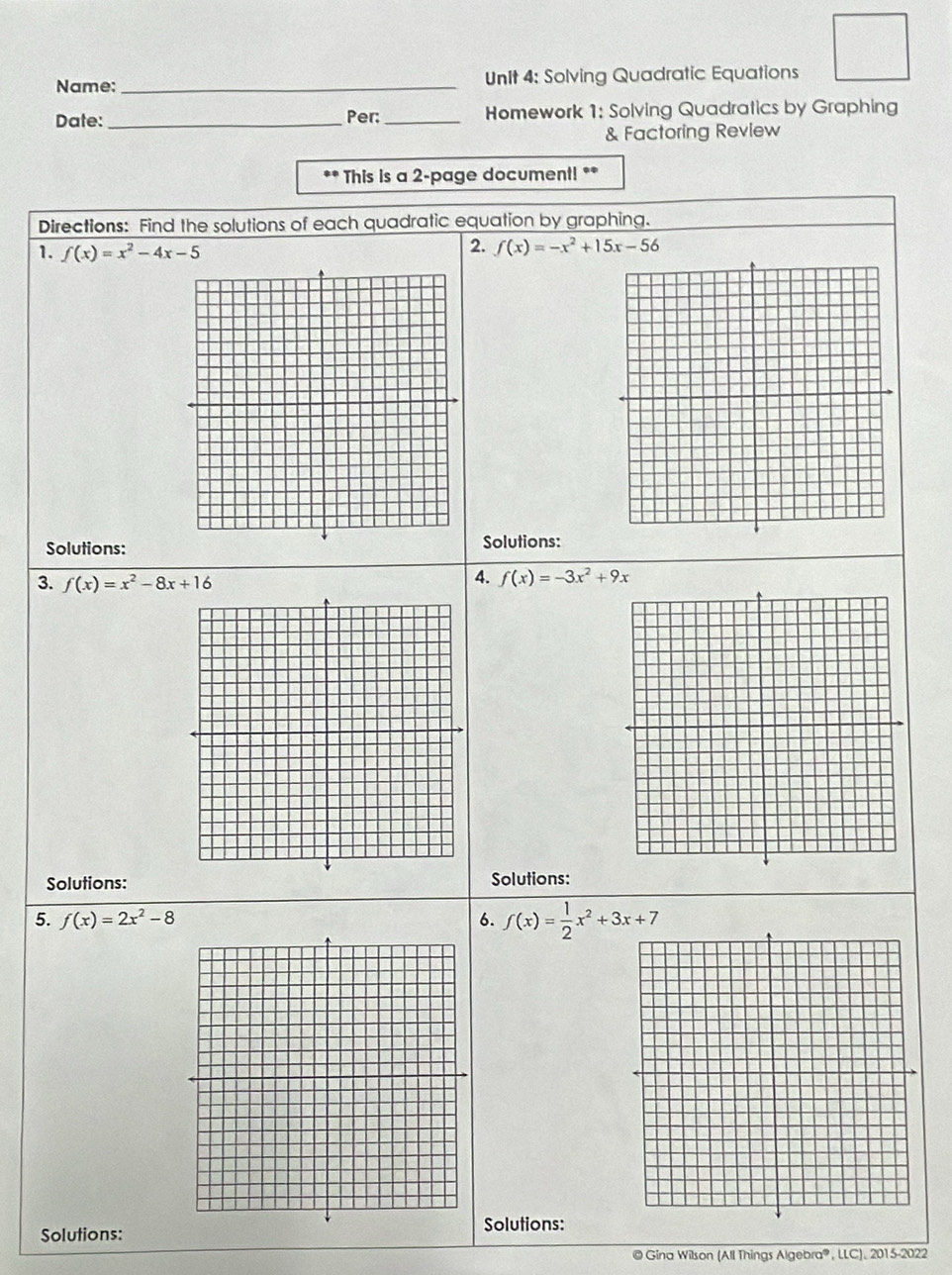 Name: _Unit 4: Solving Quadratic Equations 
Date: _Per: _Homework 1: Solving Quadratics by Graphing 
& Factoring Review 
** This is a 2-page document! ** 
Directions: Find the solutions of each quadratic equation by graphing. 
1. f(x)=x^2-4x-5
2. f(x)=-x^2+15x-56
Solutions:Solutions: 
3. f(x)=x^2-8x+16
4. f(x)=-3x^2+9x
Solutions: Solutions: 
5. f(x)=2x^2-8 6. f(x)= 1/2 x^2+3x+7
Solutions: 
Solutions: 
© Gina Wilson (All Things 1L ebra®, LLC). 2015-2022