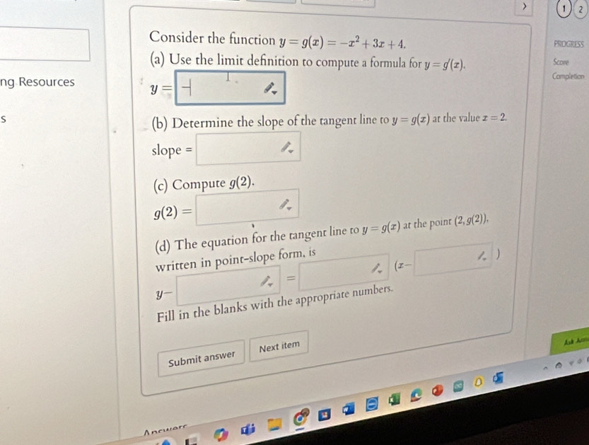 > 1 2 
Consider the function y=g(x)=-x^2+3x+4. PROGRESS 
. □ (a) Use the limit definition to compute a formula for y=g'(x). Score 
ng Resources y=□
Completion 
S at the value x=2. 
(b) Determine the slope of the tangent line to y=g(x)
slope =□ 
(c) Compute g(2).
g(2)=□ y=g(x) at the point (2,g(2)). 
(d) The equation for the tangent line to 
written in point-slope form, is
y-□ = =□ (x-□ )
| 
Fill in the blanks with the appropriate numbers. 
Submit answer Next item 
Asb Ar