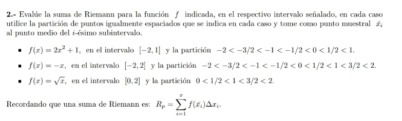 2.- Evalúe la suma de Riemann para la función f indicada, en el respectivo intervalo señalado, en cada caso
utilice la partición de puntos igualmente espaciados que se indica en cada caso y tome como punto muestral overline x_i
al punto medio del i-ésimo subintervalo.
f(x)=2x^2+1 , en el intervalo [-2,1] y la partición -2 <0<1/2<1</tex>.
f(x)=-x , en el intervalo [-2,2] y la partición -2 <0<1/2<1<3/2<2</tex>.
f(x)=sqrt(x) , en el intervalo [0,2] y la partición 0<1/2<1<3/2<2</tex>. 
Recordando que una suma de Riemann es: R_p=sumlimits _(i=1)^xf(overline x_i)△ x_i.