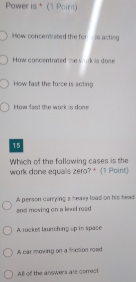 Power is * (1 Point)
How concentrated the for e is acting
How concentrated the work is done
How fast the force is acting
How fast the work is done
15
Which of the following cases is the
work done equals zero? * (1 Point)
A person carrying a heavy load on his head
and moving on a level road
A rocket launching up in space
A car moving on a friction road
All of the answers are correct