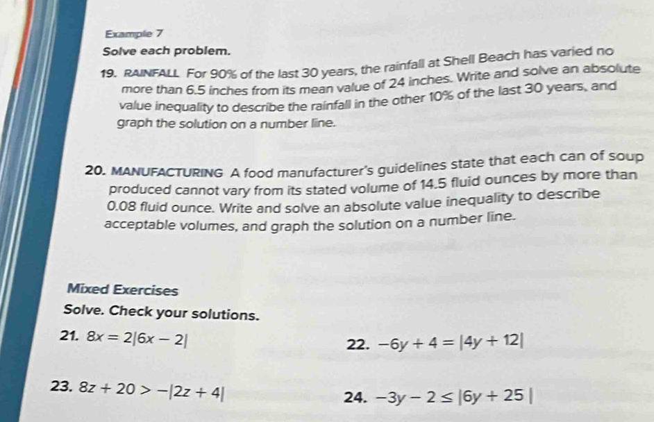 Example 7 
Solve each problem. 
19. RAINFALL For 90% of the last 30 years, the rainfall at Shell Beach has varied no 
more than 6,5 inches from its mean value of 24 inches. Write and solve an absolute 
value inequality to describe the rainfall in the other 10% of the last 30 years, and 
graph the solution on a number line. 
20, MANUFACTURING A food manufacturer's guidelines state that each can of soup 
produced cannot vary from its stated volume of 14.5 fluid ounces by more than
0.08 fluid ounce. Write and solve an absolute value inequality to describe 
acceptable volumes, and graph the solution on a number line. 
Mixed Exercises 
Solve. Check your solutions. 
21. 8x=2|6x-2|
22. -6y+4=|4y+12|
23. 8z+20>-|2z+4|
24. -3y-2≤ |6y+25|