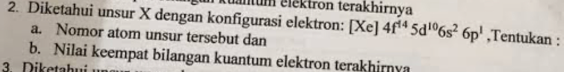 älum elektron terakhirnya 
2. Diketahui unsur X dengan konfigurasi elektron: [Xe]4f^(14)5d^(10)6s^26p^1 ,Tentukan : 
a. Nomor atom unsur tersebut dan 
b. Nilai keempat bilangan kuantum elektron terakhirnya 
3. Diketahui