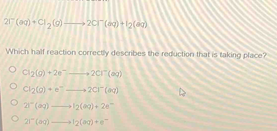 2I^-(aq)+Cl_2(g)to 2Cl^-(aq)+I_2(aq)
Which half reaction correctly describes the reduction that is taking place?
Cl_2(g)+2e^-to 2Cl^-(aq)
Cl_2(g)+e^-to 2Cl^-(aq)
2I^-(aq)to I_2(aq)+2e^-
2I^-(aq)to I_2(aq)+e^-