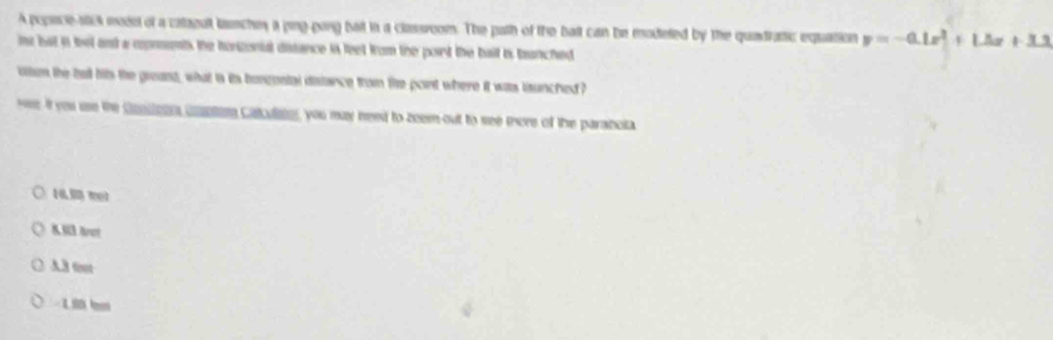 A popece-stick model of a citagalt lanches a ping-gong bat in a classroom. The path of the bat can be modeted by the quadratic equation y=-0.1x^2+1.5x+3.3
it but in tel and a rpements the hoszonial distance is feet from the port the ball is branched
ltn the bad hits the greand, what is its bonzontal distance from the point where it was isunched ?
wee It yeu use the Geiteen unpte Calulie, you may need to zeem out to see mere of the paraboia
1 m
8.M3 Brot
A.3 font
Lê bn