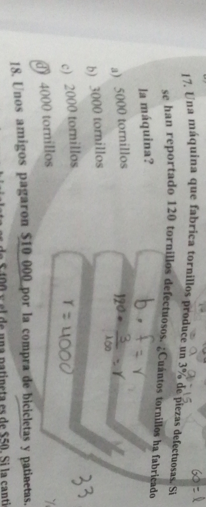 Una máquina que fabrica tornillos produce un 3% de piezas defectuosas. Si
se han reportado 120 tornillos defectuosos. ¿Cuántos tornillos ha fabricado
la máquina?
a) 5000 tornillos
b) 3000 tornillos
c) 2000 tornillos
d 4000 tornillos
18. Unos amigos pagaron $10 000 por la compra de bicicletas y patinetas.
$ 40 0 y el de una patineta es de $50. Si la canti