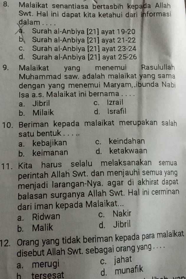 Malaikat senantiasa bertasbih kepada Allah
Swt. Hal ini dapat kita ketahui dari informasi
dalam . . . .. Surah al-Anbiya [21] ayat 19 - 20
b Surah al-Anbiya [21] ayat 21 - 22
c. Surah al-Anbiya [21] ayat 23 - 24
d. Surah al-Anbiya [21] ayat 25 - 26
9. Malaikat yang menemui Rasulullah
Muhammad saw. adalah malaikat yang sama
dengan yang menemui Maryam,ibunda Nabi
Isa a.s. Malaikat ini bernama . . . .
a. Jibril c. Izrail
b. Milaik d. Israfil
10. Beriman kepada malaikat merupakan salah
satu bentuk . . . ..
a. kebajikan c. keindahan
b. keimanan d. ketakwaan
11. Kita harus selalu melaksanakan semua
perintah Allah Swt. dan menjauhi semua yang
menjadi larangan-Nya. agar di akhirat dapat
balasan surganya Allah Swt. Hal ini cerminan
dari iman kepada Malaikat...
a. Ridwan c. Nakir
b. Malik d. Jibril
12. Orang yang tidak beriman kepada para malaikat
disebut Allah Swt. sebagai orang yang . . .
a. merugi c. jahat
b tersesat
d. munafik