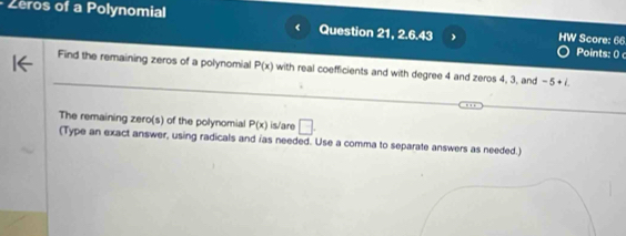 Zeros of a Polynomial 
Question 21. 2.6.43 HW Score: 66 Points: 0 
Find the remaining zeros of a polynomial P(x) with real coefficients and with degree 4 and zeros 4, 3, and -5+i. 
The remaining zero(s) of the polynomial P(x) is/are □. 
(Type an exact answer, using radicals and ias needed. Use a comma to separate answers as needed.)