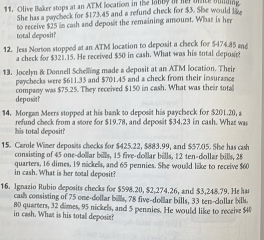 Olive Baker stops at an ATM location in the lobby of her bince building. 
She has a paycheck for $173.45 and a refund check for $3. She would like 
to receive $25 in cash and deposit the remaining amount. What is her 
total deposit? 
12. Jess Norton stopped at an ATM location to deposit a check for $474.85 and 
a check for $321.15. He received $50 in cash. What was his total deposit? 
13. Jocelyn & Donnell Schelling made a deposit at an ATM location, Their 
paychecks were $611.33 and $701.45 and a check from their insurance 
company was $75.25. They received $150 in cash. What was their total 
deposit? 
14. Morgan Meers stopped at his bank to deposit his paycheck for $201.20, a 
refund check from a store for $19.78, and deposit $34.23 in cash. What was 
his total deposit? 
15. Carole Winer deposits checks for $425.22, $883.99, and $57.05. She has cash 
consisting of 45 one-dollar bills, 15 five-dollar bills, 12 ten-dollar bills, 28
quarters, 16 dimes, 19 nickels, and 65 pennies. She would like to receive $60
in cash. What is her total deposit? 
16. Ignazio Rubio deposits checks for $598.20, $2,274.26, and $3,248.79. He has 
cash consisting of 75 one-dollar bills, 78 five-dollar bills, 33 ten-dollar bills,
80 quarters, 32 dimes, 95 nickels, and 5 pennies. He would like to receive $40
in cash. What is his total deposit?