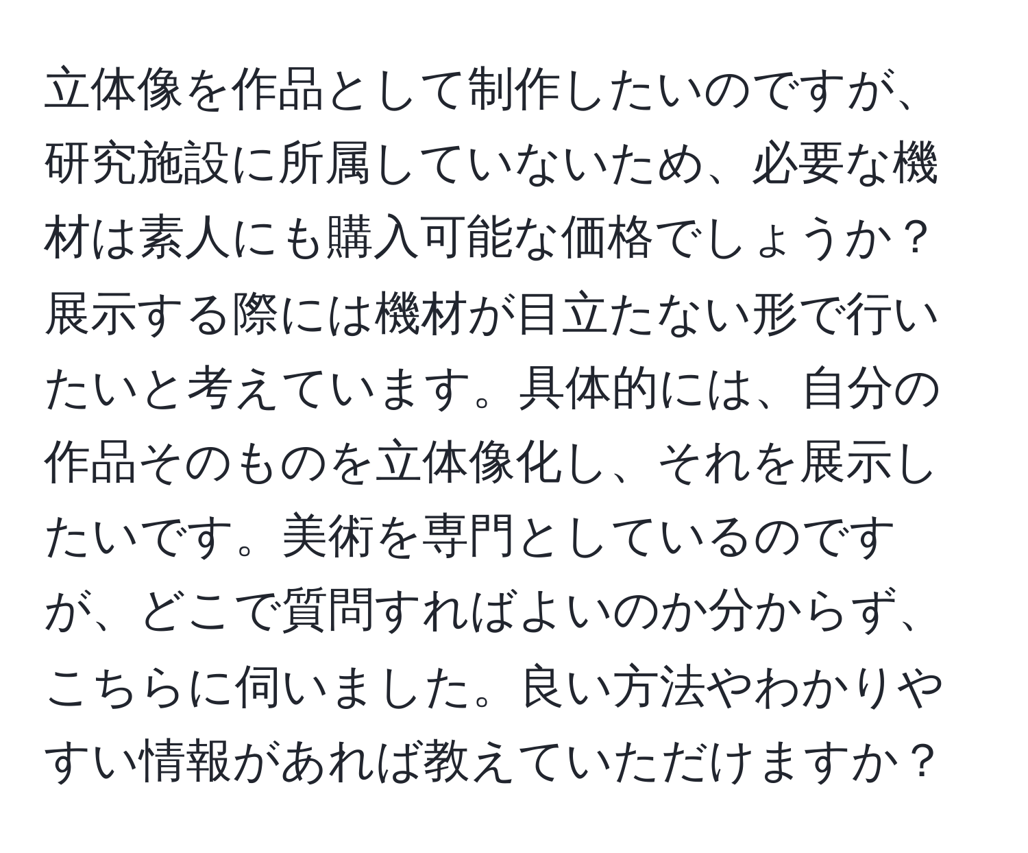 立体像を作品として制作したいのですが、研究施設に所属していないため、必要な機材は素人にも購入可能な価格でしょうか？展示する際には機材が目立たない形で行いたいと考えています。具体的には、自分の作品そのものを立体像化し、それを展示したいです。美術を専門としているのですが、どこで質問すればよいのか分からず、こちらに伺いました。良い方法やわかりやすい情報があれば教えていただけますか？