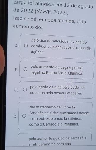 carga foi atingida em 12 de agosto
de 2022 (WWF, 2022).
Isso se dá, em boa medida, pelo
aumento do:
pelo uso de veículos movidos por
A. combustíveis derivados da cana de
açúcar.
pelo aumento da caça e pesca
B. ilegal no Bioma Mata Atlântica.
pela perda da biodiversidade nos
C. oceanos pela pesca excessiva.
desmatamento na Floresta
Amazônica e das queimadas nesse
D. e em outros biomas brasileiros,
como o Cerrado e o Pantanal.
pelo aumento do uso de aerossóis
e refrigeradores com gás