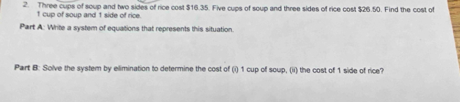 Three cups of soup and two sides of rice cost $16.35. Five cups of soup and three sides of rice cost $26.50. Find the cost of
1 cup of soup and 1 side of rice. 
Part A: Write a system of equations that represents this situation. 
Part B: Solve the system by elimination to determine the cost of (i) 1 cup of soup, (ii) the cost of 1 side of rice?