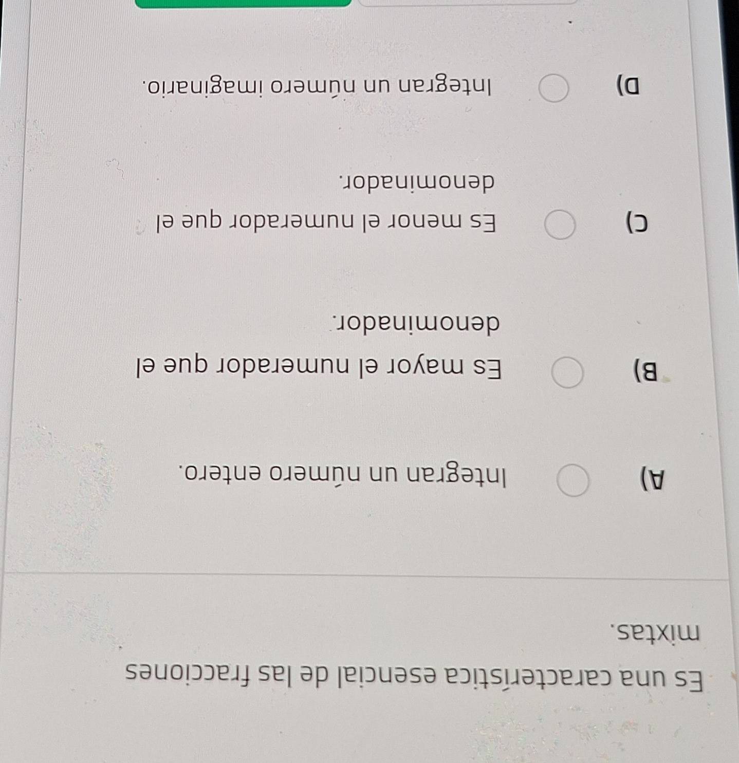 Es una característica esencial de las fracciones
mixtas.
A) Integran un número entero.
B) Es mayor el numerador que el
denominador.
C) Es menor el numerador que el
denominador.
D) Integran un número imaginario.