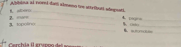 Abbina ai nomi dati almeno tre attributi adeguati. 
1. albero:_ 
2. mare:_ 
4. pagina:_ 
3. topolino:_ 5. cielo:_ 
6. automobile:_ 
Crchia il gruppo de g