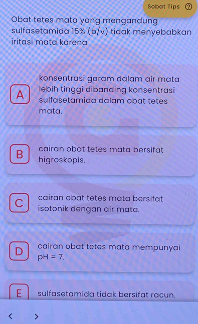 Sobat Tips
Obat tetes mata yang mengandung
sulfasetamida 15% (b/v) tidak menyebabkan
iritasi mata karena
konsentrasi garam dalam air mata
A lebih tinggi dibanding konsentrasi
sulfasetamida dalam obat tetes
mata.
cairan obat tetes mata bersifat
B higroskopis.
cairan obat tetes mata bersifat
C isotonik dengan air mata.
D cairan obat tetes mata mempunyai
pH=7.
E sulfasetamida tidak bersifat racun.
I