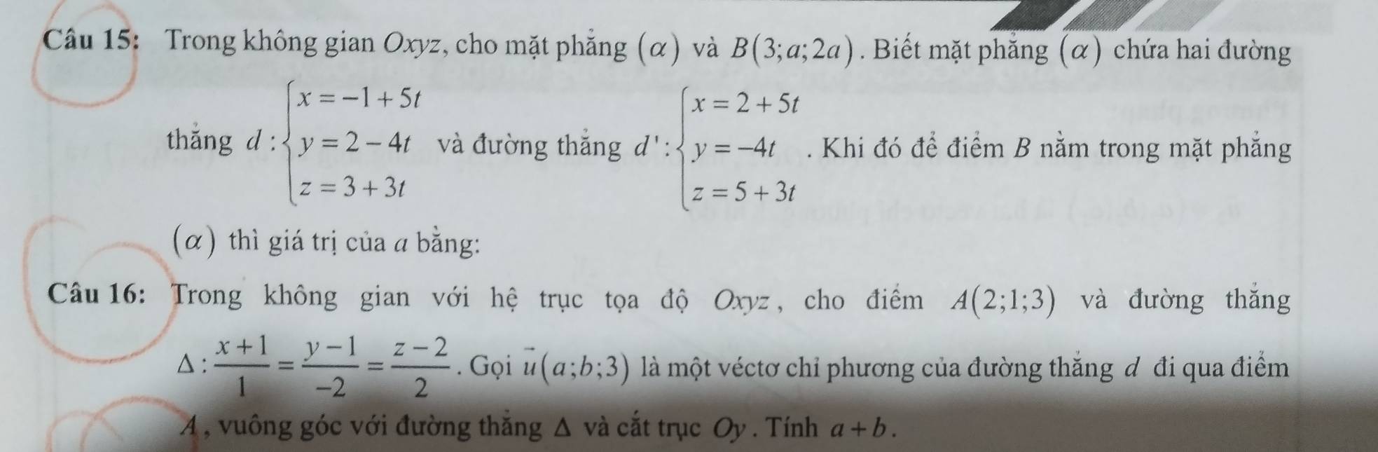 Trong không gian Oxyz, cho mặt phẳng (α) và B(3;a;2a). Biết mặt phẳng (α) chứa hai đường 
thǎng d:beginarrayl x=-1+5t y=2-4t z=3+3tendarray. và đường thắng d':beginarrayl x=2+5t y=-4t z=5+3tendarray.. Khi đó để điểm B nằm trong mặt phẳng 
(α) thì giá trị của a bằng: 
Câu 16: Trong không gian với hệ trục tọa độ Oxyz , cho điểm A(2;1;3) và đường thắng 
△ :  (x+1)/1 = (y-1)/-2 = (z-2)/2 . Gọi vector u(a;b;3) là một véctơ chỉ phương của đường thắng đ đi qua điểm 
A , vuông góc với đường thăng △ v_2 à cắt trục Oy . Tính a+b.