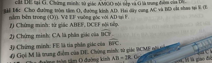 cất DE tại G. Chứng minh: tứ giác AMGO nội tiếp và G là trung điểm của DE. 
Bài 16: Cho đường tròn tâm O, đường kính AD. Hai dây cung AC và BD cắt nhau tại E (E
nằm bên trong (O)). Vẽ EF vuông góc với AD tại F. 
1) Chứng minh: tứ giác ABEF, DCEF nội tiếp. 
2) Chứng minh: CA là phân giác của widehat BCF. 
3) Chứng minh: FE là tia phân giác của widehat BFC. 
4) Gọi M là trung điểm của DE. Chứng minh: tứ giác BCMF nội tiế 
q a C
tòng tròn tâm O đường kính AB=2R. Gọi
BM, H là giao điề