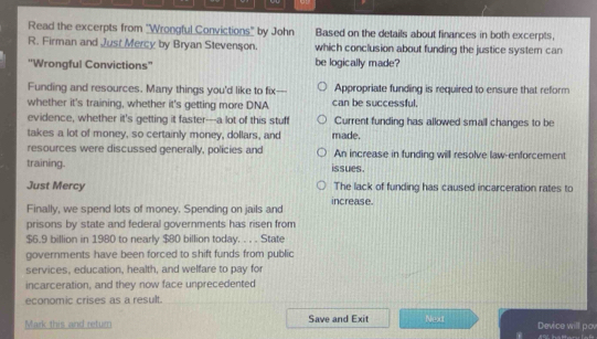 Read the excerpts from "Wrongful Convictions" by John Based on the details about finances in both excerpts,
R. Firman and Just Mercy by Bryan Stevenson. which conclusion about funding the justice syster can
''Wrongful Convictions'' be logically made?
Funding and resources. Many things you'd like to fix—- Appropriate funding is required to ensure that reform
whether it's training, whether it's getting more DNA can be successful.
evidence, whether it's getting it faster---a lot of this stuff Current funding has allowed small changes to be
takes a lot of money, so certainly money, dollars, and made.
resources were discussed generally, policies and An increase in funding will resolve law-enforcement
training. issues.
Just Mercy The lack of funding has caused incarceration rates to
Finally, we spend lots of money. Spending on jails and increase.
prisons by state and federal governments has risen from
$6.9 billion in 1980 to nearly $80 billion today. . . . State
governments have been forced to shift funds from public
services, education, health, and welfare to pay for
incarceration, and they now face unprecedented
economic crises as a result.
Mark this and return Save and Exit Next Device will pov