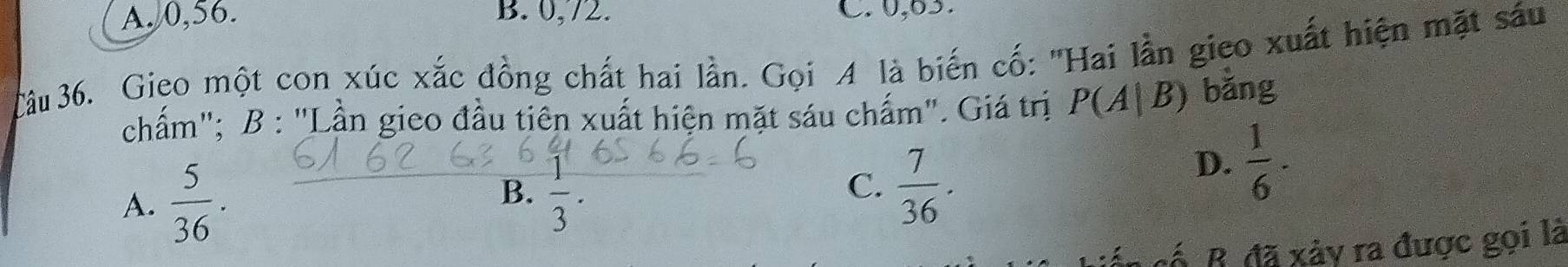 A. 0, 56. B. 0, 72. C. 0,63.
Câu 36. Gieo một con xúc xắc đồng chất hai lần. Gọi A là biến cố: 'Hai lần gieo xuất hiện mặt sáu
chấm"; B : "Lần gieo đầu tiên xuất hiện mặt sáu chấm". Giá trị P(A|B) bǎng
D.  1/6 ·
B.
A.  5/36 .  1/3 .
C.  7/36 . 
cố. B. đã xảy ra được gọi là