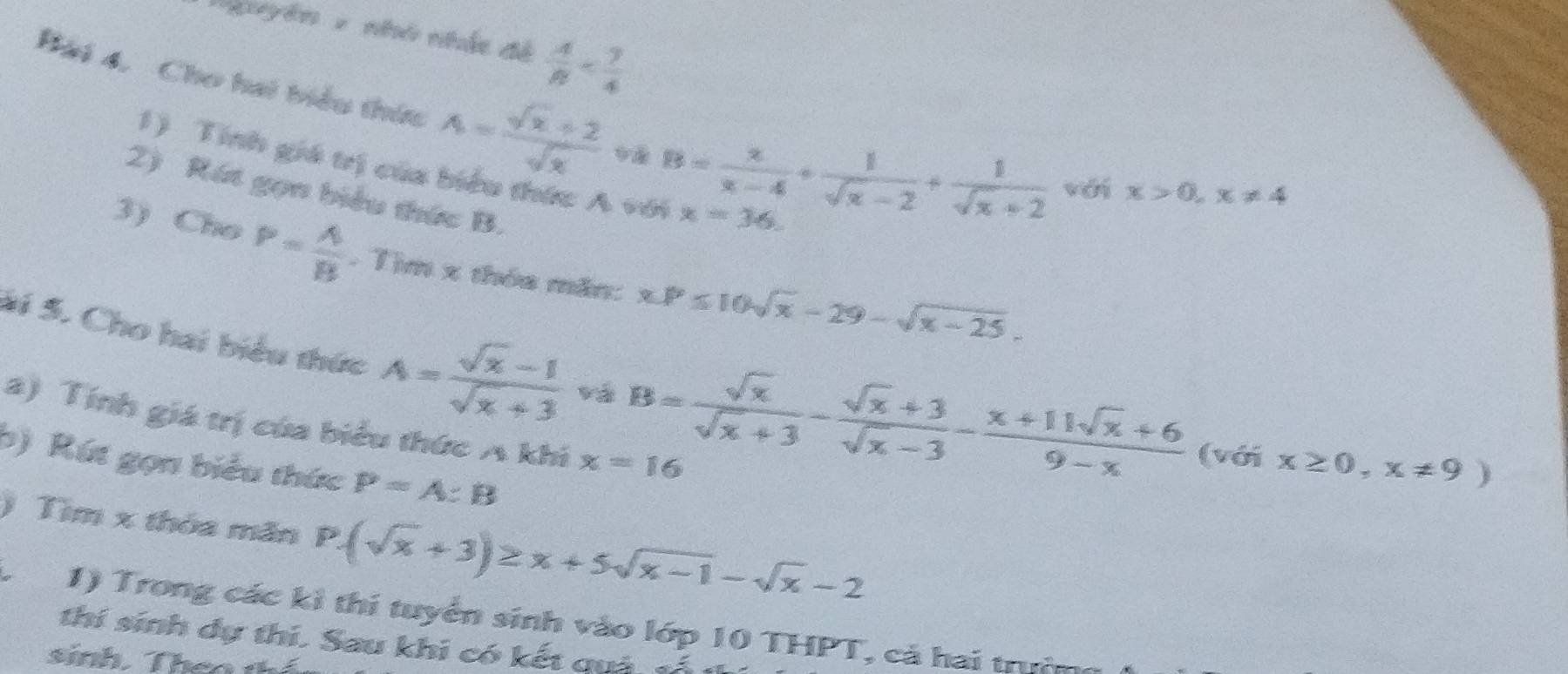 'guyên - nhó nhấc đề  A/B 
Bài 4. Cho hai biểu thức A= (sqrt(x)+2)/sqrt(x)  B= x/x-4 + 1/sqrt(x)-2 + 1/sqrt(x)+2  với x>0, x!= 4
1) Tính giá trị của biểu thức A với x=36. 
2) Rát gọn biểu thức B. 
3) Cho P= A/B . Tìm x thóa măn: x.P≤ 10sqrt(x)-29-sqrt(x-25). 
Si 5. Cho hai biểu thức A= (sqrt(x)-1)/sqrt(x)+3  và B= sqrt(x)/sqrt(x)+3 - (sqrt(x)+3)/sqrt(x)-3 - (x+11sqrt(x)+6)/9-x  (với x≥ 0,x!= 9)
a) Tính giá trị của biểu thức A khi x=16
b) Rút gọn biểu thức P=A:B
) Tìm x thỏa mãn P.(sqrt(x)+3)≥ x+5sqrt(x-1)-sqrt(x)-2
1) Trong các kì thí tuyển sinh vào lớp 10 THPT, cả hai trường 
thí sinh dự thi. Sau khi có kết quả tố 
sinh. Thea