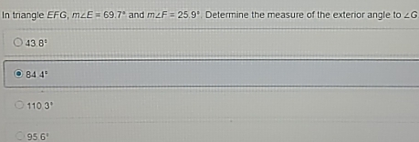 In triangle EFG, m∠ E=69.7° and m∠ F=25.9°. Determine the measure of the exterior angle to ∠ G
43.8°
84 4°
110.3°
95.6°