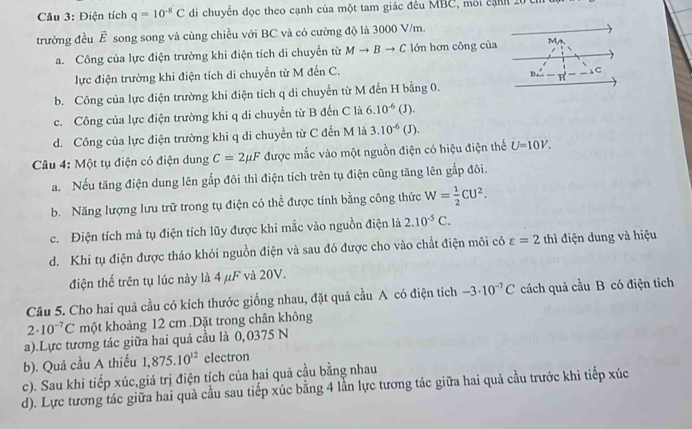 Điện tích q=10^(-8)C di chuyển dọc theo cạnh của một tam giác đều MBC, môi cảnh 20 0
trường đều vector E song song và cùng chiều với BC và có cường độ là 3000 V/m.
a. Công của lực điện trường khi điện tích di chuyển từ Mto Bto C lớn hơn công của M
lực điện trường khi điện tích di chuyển từ M đến C.
C
b. Công của lực điện trường khi điện tích q di chuyển từ M đến H bằng 0.
c. Công của lực điện trường khi q di chuyền từ B đến C là 6.10^(-6) (J).
d. Công của lực điện trường khi q di chuyển từ C đến M là 3.10^(-6) (J).
Câu 4: Một tụ điện có điện dung C=2mu F được mắc vào một nguồn điện có hiệu điện thế U=10V.
a. Nếu tăng điện dung lên gấp đôi thì điện tích trên tụ điện cũng tăng lên gắp đôi.
b. Năng lượng lưu trữ trong tụ điện có thể được tính bằng công thức W= 1/2 CU^2.
c. Điện tích mà tụ điện tích lũy được khi mắc vào nguồn điện là 2.10^(-5)C.
d. Khi tụ điện được tháo khỏi nguồn điện và sau đó được cho vào chất điện môi có varepsilon =2 thì điện dung và hiệu
điện thế trên tụ lúc này là 4 μF và 20V.
Câu 5. Cho hai quả cầu có kích thước giống nhau, đặt quả cầu A có điện tích -3· 10^(-7)C cách quả cầu B có điện tích
2· 10^(-7)C một khoảng 12 cm .Dặt trong chân không
a).Lực tương tác giữa hai quả cầu là 0,0375 N
b). Quả cầu A thiếu 1,875.10^(12) electron
c). Sau khi tiếp xúc,giá trị điện tích của hai quả cầu bằng nhau
d). Lực tương tác giữa hai quà cầu sau tiếp xúc bằng 4 lần lực tương tác giữa hai quả cầu trước khi tiếp xúc