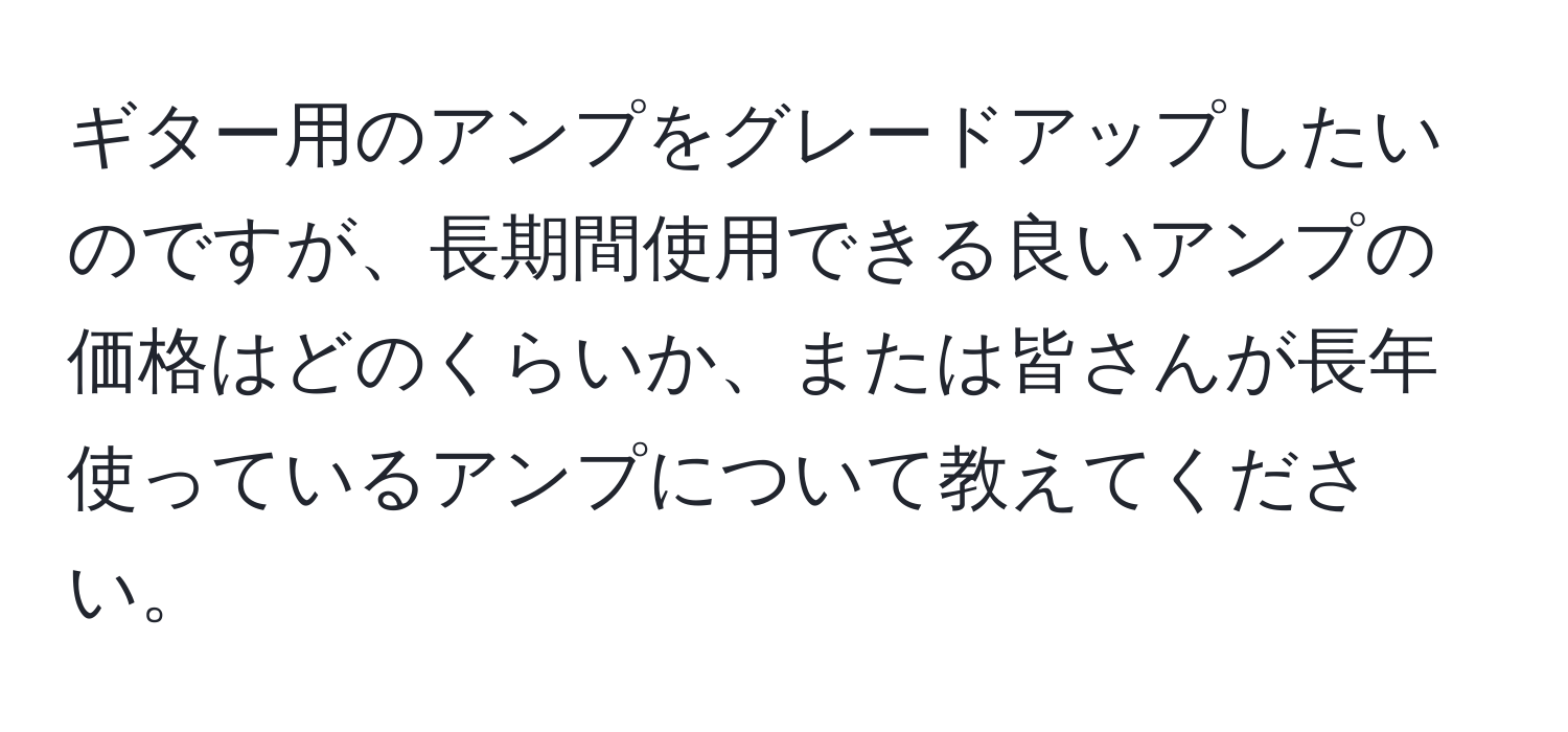 ギター用のアンプをグレードアップしたいのですが、長期間使用できる良いアンプの価格はどのくらいか、または皆さんが長年使っているアンプについて教えてください。