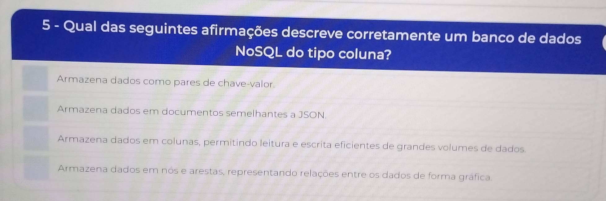 Qual das seguintes afirmações descreve corretamente um banco de dados
NoSQL do tipo coluna?
Armazena dados como pares de chave-valor.
Armazena dados em documentos semelhantes a JSON.
Armazena dados em colunas, permitindo leitura e escrita eficientes de grandes volumes de dados.
Armazena dados em nós e arestas, representando relações entre os dados de forma gráfica.