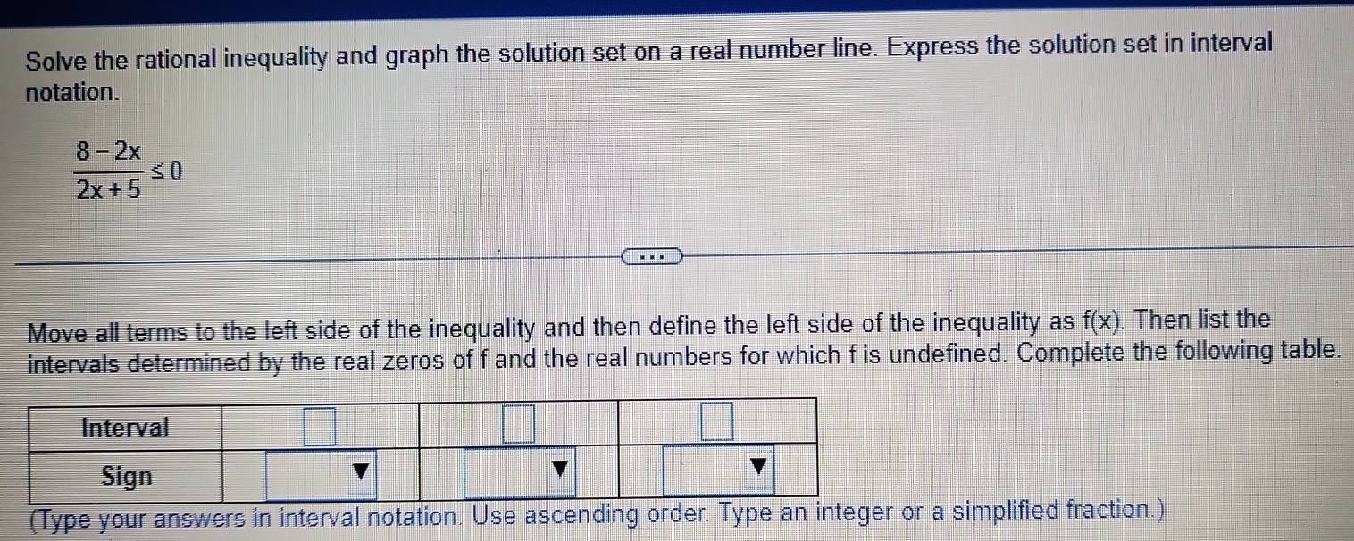 Solve the rational inequality and graph the solution set on a real number line. Express the solution set in interval 
notation.
 (8-2x)/2x+5 ≤ 0
Move all terms to the left side of the inequality and then define the left side of the inequality as f(x). Then list the 
intervals determined by the real zeros of f and the real numbers for which f is undefined. Complete the following table. 
(Type your answers in interval notation. Use ascending order. Typa simplified fraction.)