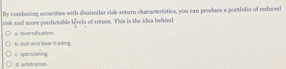 By combining securities with dissimilar risk-return characteristics, you can produce a portfolio of reduced
risk and more predictable levels of return. This is the idea behind
a. diversification.
b. bull and bear trading.
c. speculating.
d. arbitration.