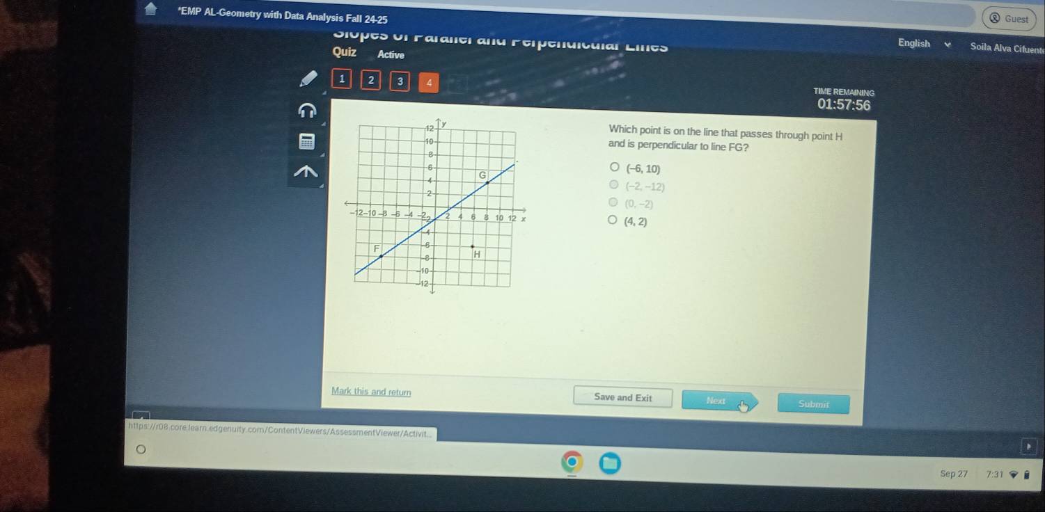 Guest
*EMP AL-Geometry with Data Analysis Fall 24-25 English Soila Alva Cifuent
Siopes of Paraler and Ferpendiculal Lines
Quiz Active
1 2 3 4 TIME REMAINING
01:57:56
Which point is on the line that passes through point H
and is perpendicular to line FG?
(-6,10)
(-2,-12)
(0,-2)
(4,2)
Mark this and return Save and Exit Next Submit
a
https://r08.core.learn.edgenuity.com/ContentViewers/AssessmentViewer/Activit...
Sep 27 7:3