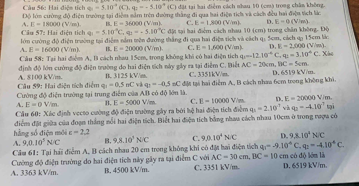 Hai điện tích q_1=5.10^(-9)(C),q_2=-5.10^(-9) (C) đặt tại hai điểm cách nhau 10 (cm) trong chân không.
Độ lớn cường độ điện trường tại điểm nằm trên đường thẳng đi qua hai điện tích và cách đều hai điện tích là:
A. E=18000(V/m). B. E=36000(V/m). C. E=1,800(V/m) D. E=0(V/m).
Câu 57: Hai điện tích q_1=5.10^(-9)C,q_2=-5.10^(-9)C đặt tại hai điểm cách nhau 10 (cm) trong chân không. Độ
lớn cường độ điện trường tại điểm nằm trên đường thẳng đi qua hai điện tích và cách q₁ 5cm, cách q_2 15cm là:
A. E=16000(V/m). B. E=20000(V/m). C. E=1,600 (V/m). D. E=2,000( V/m).
Câu 58: Tại hai điểm A, B cách nhau 15cm, trong không khí có hai điện tích q_1=-12.10^(-6)C,q_2=3.10^(-6)C. Xác
định độ lớn cường độ điện trường do hai điện tích này gây ra tại điểm C. Biết AC=20cm,BC=5cm.
A. 8100 kV/m. B. 3125 kV/m. C. 3351kV/m. D. 6519 kV/m.
Câu 59: Hai điện tích điểm q_1=0.5nC và q_2=-0,5nC đặt tại hai điểm A, B cách nhau 6cm trong không khi.
Cường độ điện trường tại trung điểm của AB có độ lớn là.
A. E=0V/m. B. E=5000V/m. C. E=10000V/m. D. E=20000V/m.
Câu 60: Xác định vecto cường độ điện trường gây ra bởi hệ hai điện tích điểm q_1=2.10^(-7) và q_2=-4.10^(-7) tại
điểm đặt giữa của đoạn thẳng nối hai điện tích. Biết hai điện tích bằng nhau cách nhau 10cm ở trong rượu có
hằng số điện môi varepsilon =2,2
A. 9,0.10^5N/C B. 9,8.10^5N/C C. 9,0.10^4N/C D. 9,8.10^4N/C
Câu 61: Tại hải điểm A, B cách nhau 20 cm trong không khí có đặt hai điện tích q_1=-9.10^(-6)C,q_2=-4.10^(-6)C.
Cường độ điện trường do hai điện tích này gây ra tại điểm C với AC=30cm,BC=10 cm có độ lớn là
A. 3363 kV/m. B. 4500 kV/m. C. 3351 kV/m. D. 6519 kV/m.