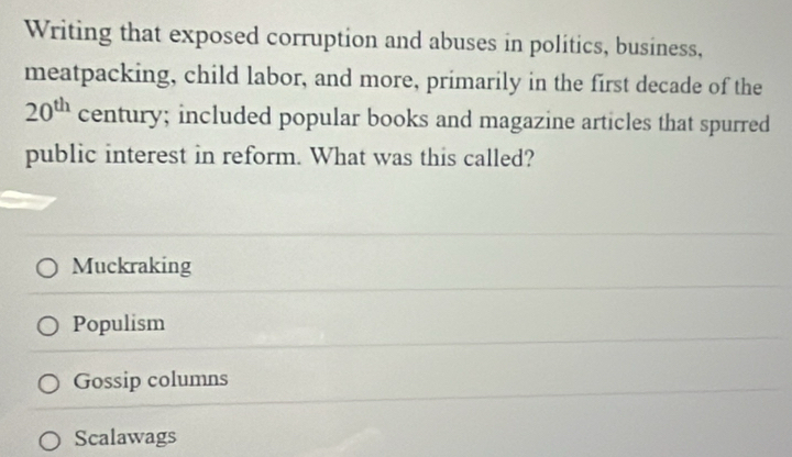 Writing that exposed corruption and abuses in politics, business,
meatpacking, child labor, and more, primarily in the first decade of the
20^(th) century; included popular books and magazine articles that spurred
public interest in reform. What was this called?
Muckraking
Populism
Gossip columns
Scalawags