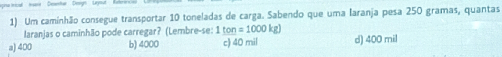 pina Imicial Iesoie Deemhar Denign Leyout Keterin
1) Um caminhão consegue transportar 10 toneladas de carga. Sabendo que uma laranja pesa 250 gramas, quantas
laranjas o caminhão pode carregar? (Lembre-se: 1_ ton=1000kg)
a) 400 b) 4000 c) 40 mil d) 400 mil