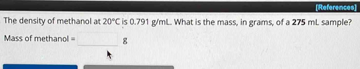 [References] 
The density of methanol at 20°C is 0.791 g/mL. What is the mass, in grams, of a 275 mL sample? 
Mass of methanol =□ g