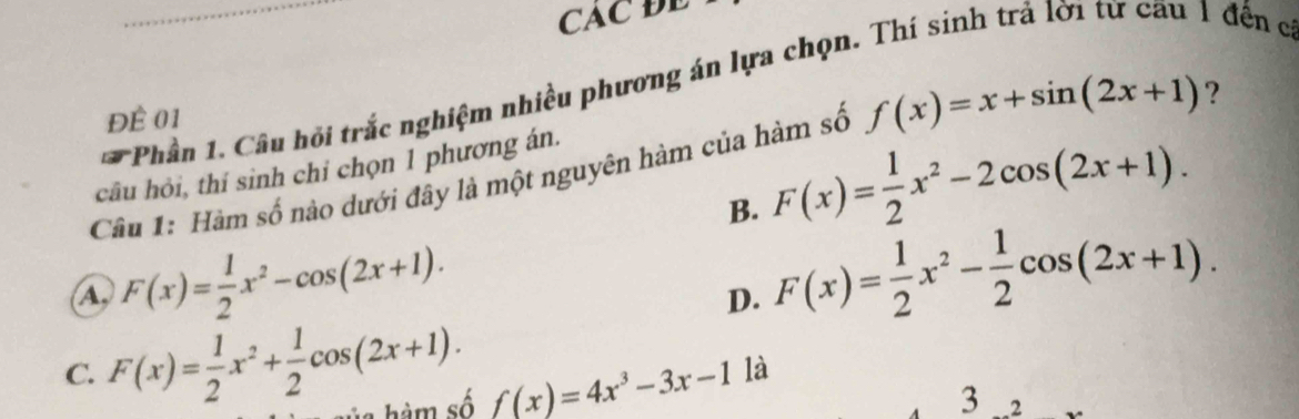 CAC ĐE
Phần 1. Câu hỏi trắc nghiệm nhiều phương án lựa chọn. Thí sinh trả lời từ cau 1 đến c
Đề 01
Câu 1: Hàm số nào dưới đây là một nguyên hàm của hàm số f(x)=x+sin (2x+1) ?
câu hỏi, thí sinh chỉ chọn 1 phương án.
B. F(x)= 1/2 x^2-2cos (2x+1).
A, F(x)= 1/2 x^2-cos (2x+1).
D. F(x)= 1/2 x^2- 1/2 cos (2x+1).
C. F(x)= 1/2 x^2+ 1/2 cos (2x+1). àm ố f(x)=4x^3-3x-1
là
3 2