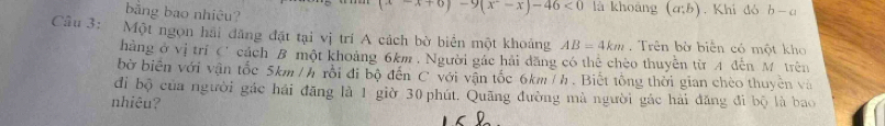 bǎng bao nhiệu?
-x+6)-9(x^2-x)-46<0</tex> là khoàng (a;b). Khi đó b-a
Câu 3: Một ngọn hải đăng đặt tại vị trí A cách bờ biển một khoảng AB=4km , Trên bờ biển có một kho 
hàng ở vị trì C' cách B một khoảng 6km , Người gác hải dăng có thể chèo thuyên từ A đến M trên 
bờ biển với vận tốc 5km / h rồi đi bộ đến C với vận tốc 6km / h. Biết tổng thời gian chèo thuyên và 
đi bộ của người gác hái đăng là 1 giờ 30 phút. Quãng đường mà người gác hải đăng đi bộ là bao 
nhiêu?