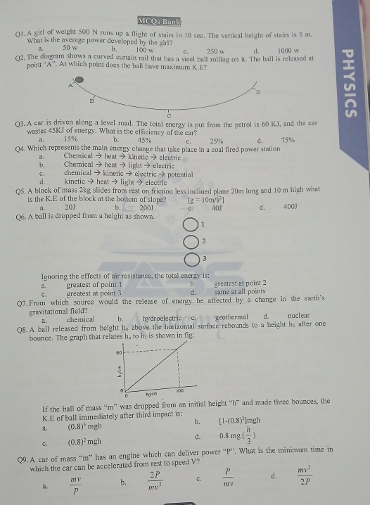 MCOs Bank
Q1. A girl of weight 500 N runs up a flight of stairs in 10 see. The vertical height of stairs is 5 m.
What is the average power developed by the girl?
a. 50 w b. 100 w C. 250 w d.
02. The diagram shows a curved curtain rail that has a steel ball rolling on it. The ball is released at 1000 w
point “A”. At which point does the ball have maximum K.E?
Q3. A car is driven along a level road. The total energy is put from the petrol is 60 KJ, and the car
wastes 45KJ of energy. What is the efficiency of the car?
a. 15% b. 45% c. 25% d. 75%
Q4. Which represents the main energy change that take place in a coal fired power station
a. Chemical → heat → kinetic → electric
b. Chemical → heat → light → electric
C.    chemical →kinetic → electric → potential
d. kinetic →heat → light → electric
Q5. A block of mass 2kg slides from rest on friction less inclined plane 20m long and 10 m high what
is the K.E of the block at the bottom of slope? [g=10m/s^2] 40J d. 400J
a. 20J b. 200J c.
Q6. A ball is dropped from a height as shown.
1
2
3
Ignoring the effects of air resistance, the total energy is:
a greatest of point 1 b.
C. greatest at point 3 d. same at all points greatest at point 2
Q7.From which source would the release of energy be affected by a change in the earth's
gravitational field? nuclear
a. chemical b. . hydroelectric c. geothermal d.
Q8. A ball released from height h, above the horizontal surface rebounds to a height h_1 after one
bounce. The graph that relates h_o to h is shown in fig:
If the ball of mass “m” was dropped from an initial height “h” and made three bounces, the
K.E of ball immediately after third impact is:
b. [1-(0.8)^3]mgh
a. (0.8)^3 mgh
c. (0.8)^2mgh
d. 0.8mg( h/3 )
Q9. A car of mass “m” has an engine which can deliver power “P”. What is the minimum time in
which the car can be accelerated from rest to speed V?
a.  mv/P  b.  2P/mv^2  c.  P/mv  d.  mv^2/2P 