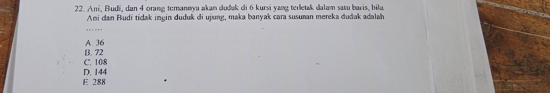 Ani, Budi, dan 4 orang temannya akan duduk di 6 kursi yang terletak dalam satu baris, bila
Ani dan Budi tidak ingin duduk di ujung, maka banyak cara susunan mereka duduk adalah
_
A. 36
B. 72
C. 108
D. 144
E 288